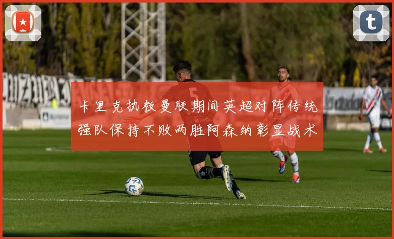 卡里克执教曼联期间英超对阵传统强队保持不败两胜阿森纳彰显战术智慧