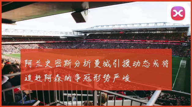 阿兰史密斯分析曼城引援动态或将追赶阿森纳争冠形势严峻