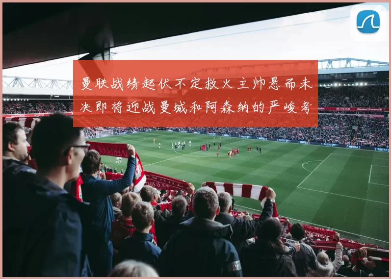 曼联战绩起伏不定救火主帅悬而未决即将迎战曼城和阿森纳的严峻考验
