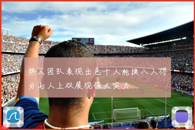 热火团队表现出色十人轮换八人得分七人上双展现强大实力