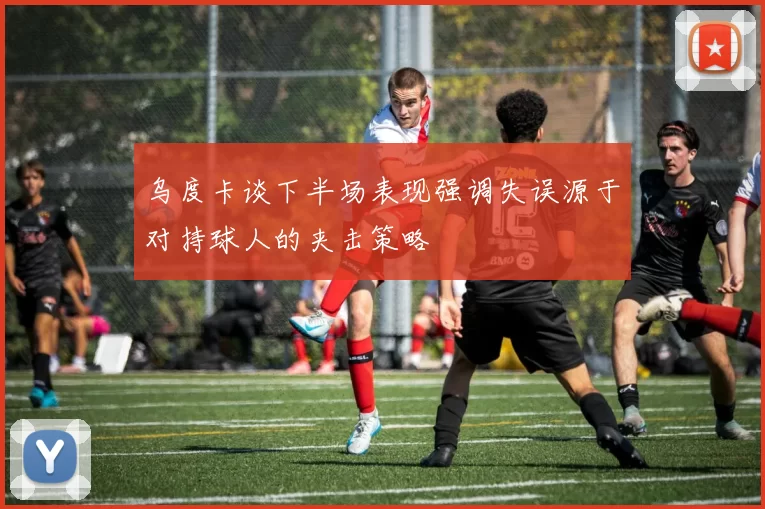 乌度卡谈下半场表现强调失误源于对持球人的夹击策略