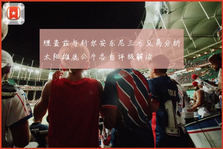 理查兹与科尔安东尼三方交易分析太阳雄鹿公牛各自评级解读